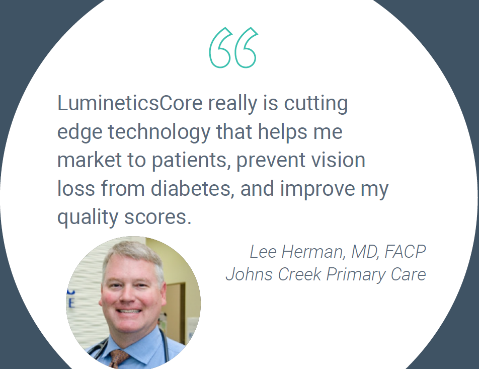 LumineticsCore really is cutting edge technology that helps me market to patients, prevent vision loss from diabetes, and improve my quality scores. Dr. Lee Herman - Johns Creek Primary Care